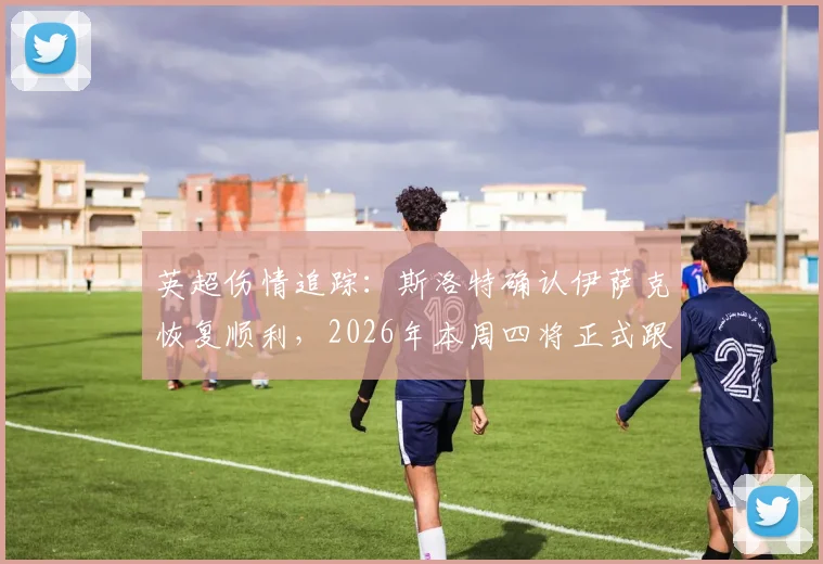 英超伤情追踪:斯洛特确认伊萨克恢复顺利,2026年本周四将正式跟队合练