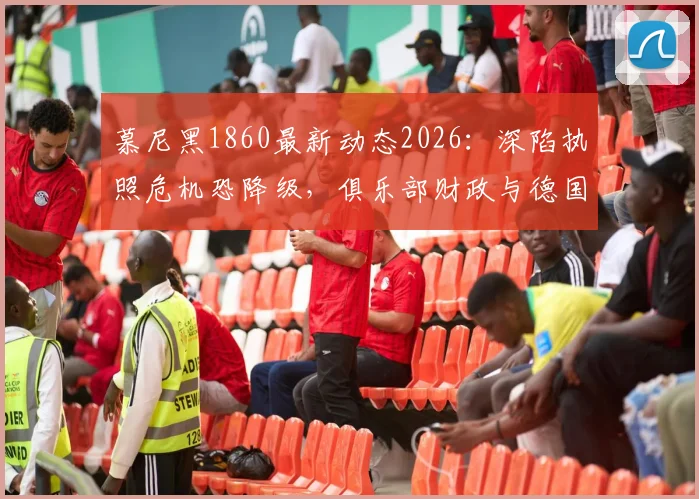 慕尼黑1860最新动态2026:深陷执照危机恐降级,俱乐部财政与德国联赛规则深度解析
