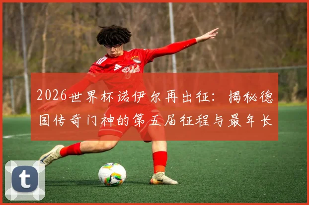 2026世界杯诺伊尔再出征:揭秘德国传奇门神的第五届征程与最年长纪录
