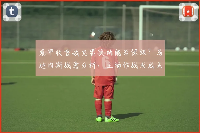 意甲收官战克雷莫纳能否保级？乌迪内斯战意分析，主场作战或成关键