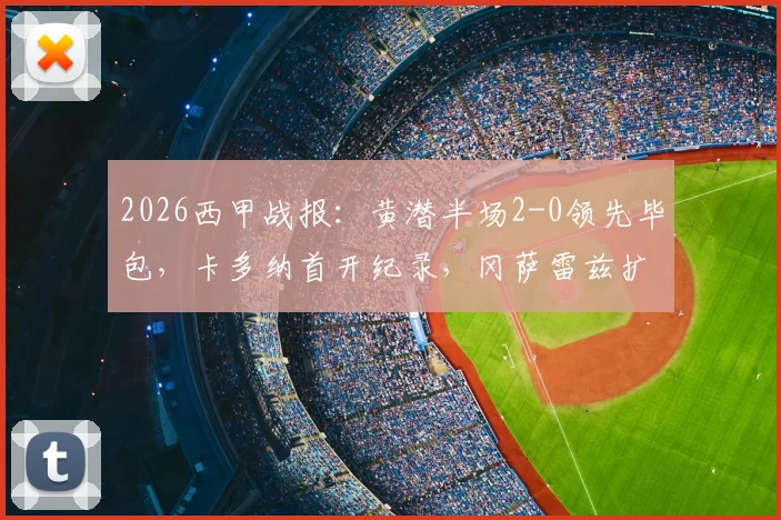 2026西甲战报:黄潜半场2-0领先毕包,卡多纳首开纪录,冈萨雷兹扩大优势|关键进球解析与赛事走势分析