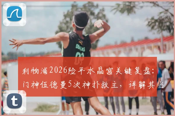 利物浦2026险平水晶宫关键复盘：门神伍德曼5次神扑救主，详解其当选队内最佳的背后逻辑