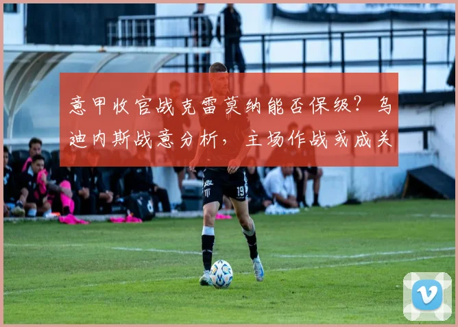 意甲收官战克雷莫纳能否保级？乌迪内斯战意分析，主场作战或成关键