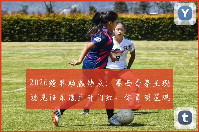 2026跨界助威热点：墨西哥拳王现场见证东道主开门红，体育明星观赛花絮全纪录