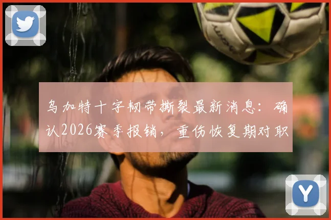 乌加特十字韧带撕裂最新消息：确认2026赛季报销，重伤恢复期对职业生涯影响几何？