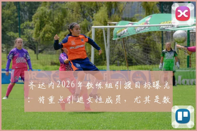 齐达内2026年教练组引援目标曝光：将重点引进女性成员，尤其是数据分析领域人才