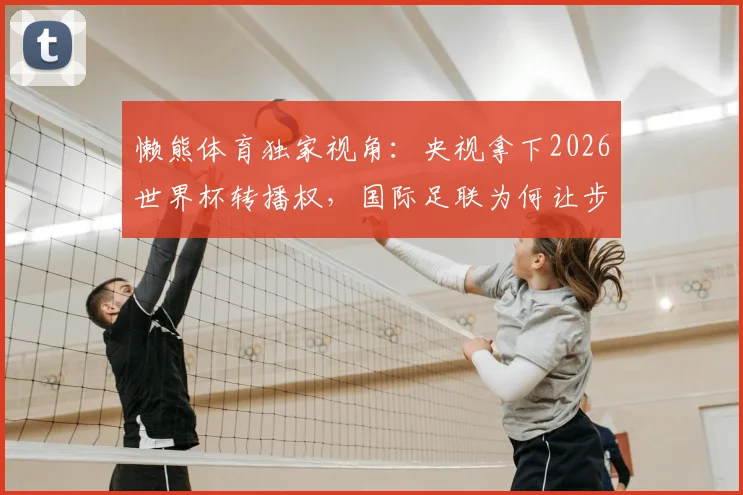 懒熊体育独家视角：央视拿下2026世界杯转播权，国际足联为何让步？联想集团扮演关键角色