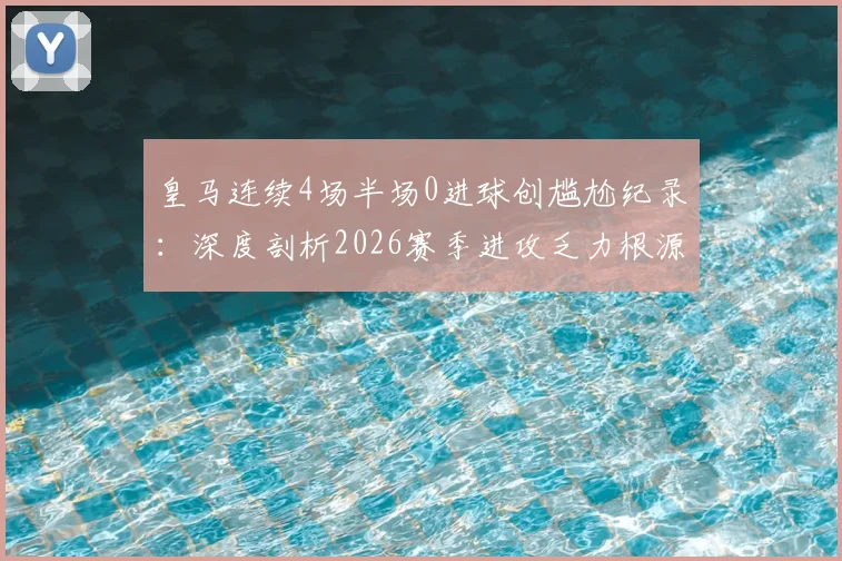 皇马连续4场半场0进球创尴尬纪录：深度剖析2026赛季进攻乏力根源，安切洛蒂战术面临考验