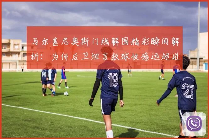 马尔基尼奥斯门线解围精彩瞬间解析：为何后卫坦言救球快感远超进球？